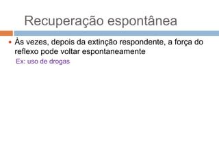 Recuperação espontânea
 Às vezes, depois da extinção respondente, a força do

reflexo pode voltar espontaneamente
Ex: uso de drogas

 