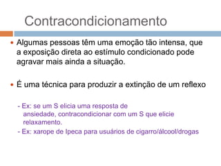 Contracondicionamento
 Algumas pessoas têm uma emoção tão intensa, que

a exposição direta ao estímulo condicionado pode
agravar mais ainda a situação.
 É uma técnica para produzir a extinção de um reflexo
- Ex: se um S elicia uma resposta de
ansiedade, contracondicionar com um S que elicie
relaxamento.
- Ex: xarope de Ipeca para usuários de cigarro/álcool/drogas

 