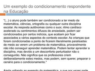 Um exemplo do condicionamento respondente
na Educação
"(...) o aluno pode também ser condicionado a ter medo da
matemática, ciências, ortografia ou qualquer outra disciplina
escolar. As resposta autônomas como o suor, ritmo cardíaco
acelerado ou sentimentos difusos de ansiedade, podem ser
condicionados por certos indícios, que acabam por ficar
associados a vários aspectos do contexto escolar. As crianças que
foram condicionadas a ponto de ficarem literalmente paralisadas
de medo ao verem um problema de matemática, provavelmente
não irão conseguir aprender matemática. Podem tentar aprender a
disciplina, mas devido a um desconforto perturbador não o
conseguirão. Não significa que os professores criem
deliberadamente estes medos, mas podem, sem querer, preparar o
cenário para o condicionamento."

 