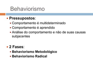 Behaviorismo
 Pressupostos:
 Comportamento é multideterminado
 Comportamento é aprendido
 Análise do comportamento e não de suas causas
subjacentes
 2 Fases:
 Behaviorismo Metodológico
 Behaviorismo Radical

 