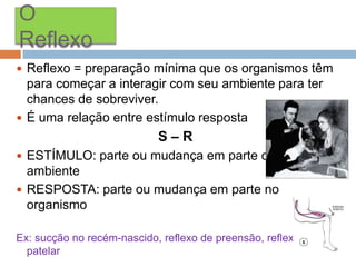 O
Reflexo
 Reflexo = preparação mínima que os organismos têm

para começar a interagir com seu ambiente para ter
chances de sobreviver.
 É uma relação entre estímulo resposta

S–R
 ESTÍMULO: parte ou mudança em parte do

ambiente
 RESPOSTA: parte ou mudança em parte no
organismo
Ex: sucção no recém-nascido, reflexo de preensão, reflexo
patelar

 