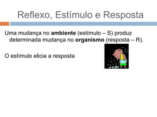 Reflexo, Estímulo e Resposta
Uma mudança no ambiente (estímulo – S) produz
determinada mudança no organismo (resposta – R).
O estímulo elicia a resposta

 
