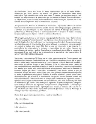 3
-O Positivismo Lógico do Círculo de Viena, considerando que eu só tenho acesso à
informação que meus sentidos me trazem, não posso ter informações sobre minha
consciência, cuja natureza difere da de meu corpo. É verdade que não posso negá-la, mas
também não posso estudá-la. (É interessante que esta influência também levou ao idealismo e
ao subjetivismo: já que não tenho acesso a nada senão minhas sensações, o mundo não existe,
somente minhas impressões dele, só minhas idéias são reais).
-O Operacionismo, derivado da influência do Positivismo Lógico sobre a Física: se somente
tenho acesso às informações que meus sentidos trazem, então a linguagem pela qual expresso
e estruturo essas informações é o mais importante em ciência. A definição dos conceitos é
fundamental, e definir é descrever as operações envolvidas no processo de medir o conceito.
Essa descrição deve ser objetiva e referir-se a termos observáveis.
"Observação", pois, tornou-se um termo e uma operação fundamental para o Behaviorismo:
ela define a categoria "comportamento", seu objeto de estudo. Comportamento é o observável
e, por definição, observável pelo outro, isto é, externamente observável. Comportamento, para
ser objeto de estudo do behaviorista, deve ocorrer afetando os sentidos do outro, deve poder
ser contado e medido pelo outro. Dai dizer-se que em observação o que importa é a
concordância de observadores, e portanto, a necessidade de um treino rigoroso nos
procedimentos de registro e análise. Esta ênfase no procedimento de medida, na operação de
acessamento levou mais tarde a que se comunicasse a aderência a estas características de
BEHAVIORISMO METODOLÓGICO.
Mas o que é comportamento? E é aqui que as coisas começam a rachar. Comportamento não
era visto como mais uma função biológica, isto é, própria do organismo vivo, e que se realiza
em seu contato com o ambiente em que vive, como o respirar, o digerir. Dentro de uma Física
newtoniana mecanicista da época, todo fenômeno devia ter uma causa (uma concepção
funcionalista falaria em condições), e dentro da rejeição mentalista a causa do comportamento
não poderia ser a mente, seria então algo externo ao organismo e observável, o ambiente, o
estímulo. Vejam que afinal a concepção behaviorista é tão dualista quanto a posição
mentalista: o corpo precisa ser animado pela alma tanto quanto o comportamento é expressão
da mente ou produto da instigação do estímulo. A palavra "estímulo" veio de Pavlov (outra
influência sofrida por Watson e os behavioristas da época e da qual também Skinner não
conseguiu se livrar), e referia-se à troca de energia entre o ambiente e o organismo, quanto à
operação realizada pelo experimentador em seu laboratório, uma parte ou mudança em parte
do mundo físico que causava uma mudança no organismo ou parte do organismo, a resposta.
Essa mudança observável no organismo biológico seria o comportamento. A manipulação
experimental por excelência seria a reprodução desse modelo, a operação S-R. E é por isso
que esta forma de behaviorismo ficou sendo conhecida por muitos como "a Psicologia da
contração muscular e da secreção glandular".
Diante deste quadro vamos parar um pouco e analisar cinco frases:
1. Eu estou falando.
2. Eu escrevi esta palestra.
3. Eu vejo vocês.
4. Eu estou com sede.
 