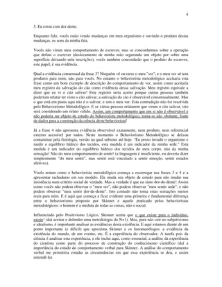 4
5. Eu estou com dor dente.
Enquanto falo, vocês estão vendo mudanças em meu organismo e ouvindo o produto destas
mudanças, os sons da minha fala.
Vocês não viram meu comportamento de escrever, mas se concordarmos sobre a operação
que define o escrever (deslocamento de minha mão segurando um objeto por sobre uma
superfície deixando nela inscrições), vocês também concordarão que o produto do escrever,
este papel, é sua evidência.
Qual a evidência consensual da frase 3? Ninguém vê ou ouve o meu "ver", e o meu ver só tem
produtos para mim, não para vocês. No entanto o behaviorista metodológico aceitaria esta
frase como um bom exemplo de descrição do comportamento de ver, assim como aceitaria
meu registro da salivação do cão como evidência dessa salivação. Meu registro equivale a
dizer que eu vi o cão salivar! Este registro seria aceito porque outras pessoas também
poderiam relatar ter visto o cão salivar, a salivação do cão é observável consensualmente. Mas
o que está em pauta aqui não é o salivar, e sim o meu ver. Esta contradição não foi resolvida
pelo Behaviorismo Metodológico. E se várias pessoas relatarem que viram o cão salivar, isto
será considerado um relato válido. Assim, um comportamento que em si não é observável e
não poderia ser objeto de estudo do behaviorista metodológico, torna-se não obstante, fonte
de dados para a construção da ciência deste behaviorista!
Já a frase 4 não apresenta evidência observável exatamente, nem produto, nem referencial
externo acessível por todos. Neste momento o Behaviorismo Metodológico se deixou
contaminar pela fisiologia, versão na qual subsiste até hoje. "Eu posso invadir o organismo e
medir o equilíbrio hídrico dos tecidos, esta medida é um indicador da minha sede." Esta
medida é um indicador do equilíbrio hídrico dos tecidos do meu corpo, não da minha
sensação! Não do meu comportamento de sentir! (a linguagem é insuficiente, eu deveria dizer
simplesmente "do meu sentir", mas sentir está vinculado a sentir emoção, sentir estados
afetivos).
Vocês notam como o behaviorista metodológico começa a escorregar nas frases 3 e 4 e a
apresentar rachaduras em seu modelo. Ele muda seu objeto de estudo para não mudar sua
insistência num critério social de verdade. Mas a verdade é que eu sinto dor-de-dente! Assim
como vocês não podem observar o "meu ver", não podem observar "meu sentir sede", e não
podem observar "meu sentir dor-de-dente". Isto contudo não torna estas sensações menos
reais para mim. E é aqui que começa a ficar evidente uma primeira e fundamental diferença
entre o behaviorismo proposto por Skinner e aquele praticado pelos behavioristas
metodológicos: o homem é a medida de todas as coisas, não o social.
Influenciado pelo Positivismo Lógico, Skinner aceita que o que existe para o indivíduo,
existe! (daí aceitar e defender uma metodologia do N=1). Mas, para não cair no subjetivismo
e idealismo, é importante analisar as evidências desta existência. E aqui estamos diante de um
ponto importante (e difícil) que aproxima Skinner e os fenomenólogos: a evidência da
existência do mundo, de um evento, etc. É a experiência do observador. A tarefa pois da
ciência é analisar esta experiência, e ele inclui aqui, como essencial, a análise da experiência
do cientista como parte do processo de construção do conhecimento científico (daí a
importância do estudo do comportamento verbal para Skinner. A análise do comportamento
verbal me permitiria estudar as circunstâncias em que essa experiência se deu, e assim
entendê-la).
 
