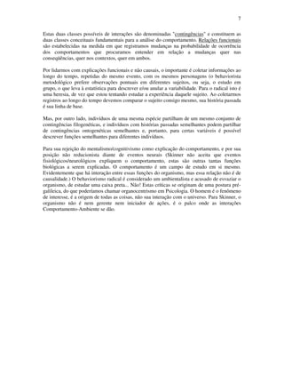7
Estas duas classes possíveis de interações são denominadas "contingências" e constituem as
duas classes conceituais fundamentais para a análise do comportamento. Relações funcionais
são estabelecidas na medida em que registramos mudanças na probabilidade de ocorrência
dos comportamentos que procuramos entender em relação a mudanças quer nas
conseqüências, quer nos contextos, quer em ambos.
Por lidarmos com explicações funcionais e não causais, o importante é coletar informações ao
longo do tempo, repetidas do mesmo evento, com os mesmos personagens (o behaviorista
metodológico prefere observações pontuais em diferentes sujeitos, ou seja, o estudo em
grupo, o que leva à estatística para descrever e/ou anular a variabilidade. Para o radical isto é
uma heresia, de vez que estou tentando estudar a experiência daquele sujeito. Ao coletarmos
registros ao longo do tempo devemos comparar o sujeito consigo mesmo, sua história passada
é sua linha de base.
Mas, por outro lado, indivíduos de uma mesma espécie partilham de um mesmo conjunto de
contingências filogenéticas, e indivíduos com histórias passadas semelhantes podem partilhar
de contingências ontogenéticas semelhantes e, portanto, para certas variáveis é possível
descrever funções semelhantes para diferentes indivíduos.
Para sua rejeição do mentalismo/cognitivismo como explicação do comportamento, e por sua
posição não reducionista diante de eventos neurais (Skinner não aceita que eventos
fisiológicos/neurológicos expliquem o comportamento, estas são outras tantas funções
biológicas a serem explicadas. O comportamento é um campo de estudo em si mesmo.
Evidentemente que há interação entre essas funções do organismo, mas essa relação não é de
causalidade.) O behaviorismo radical é considerado um ambientalista e acusado de esvaziar o
organismo, de estudar uma caixa preta... Não! Estas críticas se originam de uma postura pré-
galileica, do que poderíamos chamar organocentrismo em Psicologia. O homem é o fenômeno
de interesse, é a origem de todas as coisas, não sua interação com o universo. Para Skinner, o
organismo não é nem gerente nem iniciador de ações, é o palco onde as interações
Comportamento-Ambiente se dão.
 