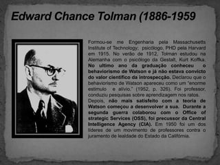 Edward Chance Tolman (1886-1959Formou-se me Engenhariapela Massachusetts Institute of Technology;  psicólogo, PHD pela Harvard em 1915. No verão de 1912, Tolman estudou na Alemanha com o psicólogo da Gestalt, Kurt Koffka. No ultimo ano da graduação conheceu  o behaviorismo de Watson e já não estava convicto do valor cientifico da introspecção. Declarou que o behaviorismo de Watson apareceu como um “enorme estimulo  e alívio.” (1952, p. 326). Foi professor, conduziu pesquisas sobre aprendizagem nos ratos. Depois, não mais satisfeito com a teoria de Watson começou a desenvolver a sua.  Durante a segunda guerra colaborou com o Office ofstrategicServices (OSS), foi precussor da Central IntelligenceAgency (CIA). Em 1950 foi um dos líderes de um movimento de professores contra o juramento de lealdade do Estado da Califórnia.