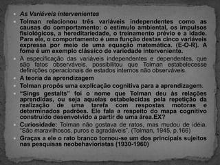 As Variáveis intervenientesTolman relacionou três variáveis independentes como as causas do comportamento: o estímulo ambiental, os impulsos fisiológicos, a hereditariedade, o treinamento prévio e a idade. Para ele, o comportamento é uma função destas cinco variáveis expressa por meio de uma equação matemática. (E-O-R). A fome é um exemplo clássico de variedade interveniente.A especificação das variáveis independentes e dependentes, que são fatos observáveis, possibilitou que Tolman estabelecesse definições operacionais de estados internos não observáveis.A teoria da aprendizagemTolman propôs uma explicação cognitiva para a aprendizagem.“Singsgestalts” foi o nome que Tolman deu às relações aprendidas, ou seja aquelas estabelecidas pela repetição da realização de uma tarefa com respostas motoras e determinados padrões. Ele fala a respeito do mapa cognitivo construído desenvolvido a partir de uma área.EX?Curiosidade: Tolman não gostava de ratos, mas mudou de idéia. “São maravilhosos, puros e agradáveis”. (Tolman, 1945, p.166)Graças a ele o rato branco tornou-se um dos principais sujeitos nas pesquisas neobehavioristas (1930-1960)