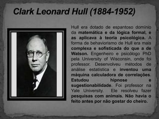 Clark Leonard Hull (1884-1952)Hull era dotado de espantoso domínio da matemática e da lógica formal, e as aplicava à teoria psicológica. A forma de behaviorismo de Hull era mais complexa e sofisticada do que a de Watson. Engenheiro e psicólogo PhD pela UniversityofWisconsin, onde foi professor. Desenvolveu métodos de análise estatística e inventou uma máquina calculadora de correlações. Estudou hipnose e sugestionabilidade. Foi professor na Yale University.  Ele resolveu fazer pesquisas com animais. Não havia o feito antes por não gostar do cheiro.