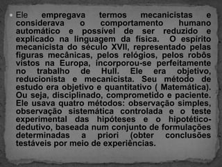 Ele empregava termos mecanicistas e considerava o comportamento humano automático e possível de ser reduzido e explicado na linguagem da física.  O espírito mecanicista do século XVII, representado pelas figuras mecânicas, pelos relógios, pelos robôs vistos na Europa, incorporou-se perfeitamente no trabalho de Hull. Ele era objetivo, reducionista e mecanicista. Seu método de estudo era objetivo e quantitativo ( Matemática). Ou seja, disciplinado, comprometido e paciente. Ele usava quatro métodos: observação simples, observação sistemática controlada e o teste experimental das hipóteses e o hipotético-dedutivo, baseada num conjunto de formulações determinadas a priori (obter conclusões testáveis por meio de experiências.