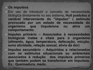 Os impulsosEm vez de introduzir o conceito de necessidade biológica diretamente no seu sistema, Hull postulou a variável interveniente do “impulso” ( estímulo provocado por um estado de necessidade do organismo que impulsiona ou ativa um comportamento.Impulso primário – Associados à necessidades biológicas inatas e vitais para o organismo (alimento, água, temperatura, defecação, micção, sono atividade, relação sexual, alivio da dor)Impulso secundário – Adquiridos e relacionados com os estímulos situacionais ou ambientais associados à redução  dos impulsos primários que também podem se transformar em impulsos.  Ex.: Queimadura, medo.