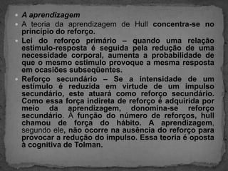 A aprendizagemA teoria da aprendizagem de Hullconcentra-se no princípio do reforço. Lei do reforço primário – quando uma relação estimulo-resposta é seguida pela redução de uma necessidade corporal, aumenta a probabilidade de que o mesmo estimulo provoque a mesma resposta em ocasiões subseqüentes.Reforço secundário – Se a intensidade de um estímulo é reduzida em virtude de um impulso secundário, este atuará como reforço secundário. Como essa força indireta de reforço é adquirida por meio da aprendizagem, donomina-se reforço secundário. À função do número de reforços, hull chamou de força do hábito.A aprendizagem, segundo ele, não ocorre na ausência do reforço para provocar a redução do impulso. Essa teoria é oposta à cognitiva de Tolman.