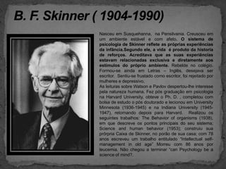 B. F. Skinner ( 1904-1990)Nasceu em Susquehanna,  na Pensilvania. Creusceu em um ambiente estável e com afeto. O sistema de psicologia de Skinner reflete as próprias experiências da infância.Segundo ele, a vida  é produto da historia de reforços. Acreditava que as suas experiências estavam relacionadas exclusiva e diretamente aos estímulos do próprio ambiente. Rebelde no colégio. Formou-se ainda em Letras – Inglês, desejava ser escritor.  Sentiu-se frustado como escritor, foi rejeitado por mulheres e depressivo.As leituras sobre Watson e Pavlov despertou-lhe interesse  pela natureza humana. Fez pós graduação em psicologia na Harvard University, obteve o Ph. D. , completou com bolsa de estudo o pós doutorado e lecionou em University Minnesota (1936-1945) e na Indiana University (1945-1947), retornando depois para Harvard.  Realizou os seguintes trabalhos: TheBehavioroforganisms (1938), em que descreve os pontos principais do seu sistema; Scienceandhumanbehavior (1953); construiu sua prórpria Caixa de Skinner, no porão de sua casa; com 78 anos escreveu um trabalho entitulado “Intellectualself-management in old age” Morreu com 86 anos por leucemia. Nãochegou a terminar “can Psychology be a science of mind?.