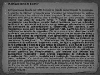 O behaviorismo de Skinner Começando na década de 1950, Skinner foi grande personificação da psicologia. A posição de Skinner representa uma renovação do behaviorismo de Watson.  Hull enfatizava a importância da teoria, enquanto Skinner defendia um sistema empírico sem estrutura teórica para a construção de  uma pesquisa. Skinner resumia sua visão da seguinte forma: “ Nunca ataquei um problema construindo uma hipotese. Jamais deduzi teoremas, nem os submeti a verificação experimental. Até onde consigo enxergar, não tenho um modelo pré concebido de comportamento e, certamente, nem filosófico e nem mentalista e, creio, nem conceitual” (Skinner, 1956, p.227). Seu behaviorismo dedica-se ao estudo de respostas. Ele se preocupava em descrever e não explicar o comportamento. Skinner não se preocupava em especular sobre o que ocorria dentro do organismo, nem apresentava suposições a respeito das entidades internas , fossem variáveis  intervenientes, ou impulsos ou processos fisiológicos.  O behaviorismo de Skinner era puramente descritivo e donominado “organismo vazio, em que o organismo humano seria controlado e operado pelas forças do ambiente, pelo mundo exterior, e não pelas forças internas. Ele não duvidava da existência das condições mentais ou fisiológicas internas, apenas não aceitava a sua validade no estudo cientifico do comportamento. Vale lembrar que Skinner não considerava necessário  usar grande quantidade de indivíduos nas experiências. Seu método consistia na investigação compreensiva de um único individuo. Os trabalhos dos behavioristas Skinnerianos são:a revista Journalofthe Experimental AnalysisofBehavior; ScienceandHumanBehavior, em que Skinner descreve como o trabalho de Descartes e as figuras mecânicas da Europa do século XVII influenciaram sua abordagem de psicologia e a evolução das máquinas, tornando-se cada vez mais próximas da vida real. ( Conferir no Livro).