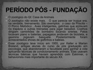 O zoológico do QI: Casa de AnimaisO zoológico não existe mais.   O que parecia ser truque era, na verdade, treinamento. São exemplos:  o caso da Priscila – O Porco Metódico , Aves inteligentes, galinhas que andavam no trapézio e outras treinadas para jogar beisebol. Coelhos dirigiam caminhões de bombeiro tocando sirenes. Patos tocavam piano e baterias, papagaios andavam de bicicleta, e gaxinins jogavam basquete. Posteriormente foram acrescentados shows de golfinhos e baleias.  Esse zoológico teve início em 1955, por Keller e Marian Breland, antigas alunas do curso de pós graduação em  psicologia, que abandonaram a faculdade para ganhar a vida aplicando técnicas de condicionamento animais. Elas usavam técnicas básicas que haviam aprendido com Eskinner, o behaviorista mais importante do século XX.PERÍODO PÓS - FUNDAÇÃO