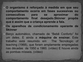 O organismo é reforçado à medida em que seu comportamento ocorra em fases sucessivas ou consecutivas para se aproximar do comportamento final desejado.Skinner propôs que é assim que a criança aprende a fala.Os aparelhos de condicionamento operante de SkinnerBerço automático, chamado de “Bebê Conforto” foi um deles. E ainda a máquina de ensinar. Este trabalho está resumido em  TheTecnologicofteaching (1968), que foram amplamente empregadas nas décadas  de 1950 e 1960. (vídeo) E houve ainda as pombas mísseis. (vídeo)