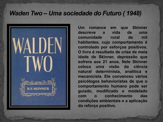 WadenTwo – Uma sociedade do Futuro ( 1948)Um romance em que Skinner  descreve a vida de uma comunidade rural de mil habitantes, cujo comportamento é controlado por esforços positivos. O livro é resultado de crise de meia idade de Skinner, depressão que sofrera aos 21 anos. Nele Skinner coloca uma visão da ciência natural determinista, analítica e mecanicista. Ele convenceu vários psicólogos behavioristas de que o comportamento humano pode ser guiado, modificado e modelado com o conhecimento das condições ambientais e a aplicação do reforço positivo.