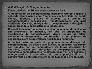 A Modificação do ComportamentoEssa sociedade de Skinner existe apenas na ficção.A modificação de comportamento mediante reforço positivo é aplicada clinicamente com freqüência em hospitais de saúde mental, fábricas, prisões e escolas para alterar os comportamentos indesejáveis, transformando-os em mais aceitáveis. Ou seja, reforçando o comportamento desejado e não reforçando o comportamento indesejado.O condicionamento operante e o reforço vem sendo aplicados em ambientes de trabalho, em que os programas de modificação de comportamento visam reduzir as faltas, melhorar o desempenho do trabalho e as práticas de segurança, além de aperfeiçoar habilidades na função.A punição não faz parte do programa de modificação do comportamento. De acordo com Skinner, as pessoas não devem ser punidas por se comportarem da forma desejada. Ao contrário, devem ser reforçadas ou compensadas quando mudarem o comportamento na direção positiva. Para Skinner, o reforço positivo é mais eficaz do que a punição. E isto é comprovado cientificamente em seres humanos e em animais.