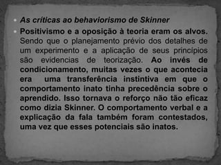 As críticas ao behaviorismo de SkinnerPositivismo e a oposição à teoria eram os alvos. Sendo que o planejamento prévio dos detalhes de um experimento e a aplicação de seus princípios são evidencias de teorização. Ao invés de condicionamento, muitas vezes o que acontecia era  uma transferência instintiva em que o comportamento inato tinha precedência sobre o aprendido. Isso tornava o reforço não tão eficaz como dizia Skinner. O comportamento verbal e a explicação da fala também foram contestados, uma vez que esses potenciais são inatos.