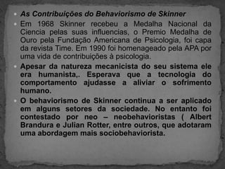 As Contribuições do Behaviorismo de SkinnerEm 1968 Skinner recebeu a Medalha Nacional da Ciencia pelas suas influencias, o Premio Medalha de Ouro pela Fundação Americana de Psicologia, foi capa da revista Time. Em 1990 foi homenageado pela APA por uma vida de contribuições à psicologia.Apesar da natureza mecanicista do seu sistema ele era humanista,. Esperava que a tecnologia do comportamento ajudasse a aliviar o sofrimento humano.O behaviorismo de Skinner continua a ser aplicado em alguns setores da sociedade. No entanto foi contestado por neo – neobehavioristas ( Albert Brandura e Julian Rotter, entre outros, que adotaram uma abordagem mais sociobehaviorista.