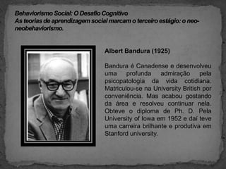 Behaviorismo Social: O Desafio CognitivoAs teorias de aprendizagem social marcam o terceiro estágio: o neo-neobehaviorismo.Albert Bandura (1925) Bandura é Canadense e desenvolveu uma profunda admiração pela psicopatologia da vida cotidiana. Matriculou-se na UniversityBritish por conveniência. Mas acabou gostando da área e resolveu continuar nela. Obteve o diploma de Ph. D. Pela UniversityofIowa em 1952 e daí teve uma carreira brilhante e produtiva em Stanford university.