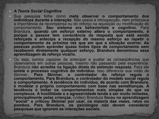 A Teoria Social CognitivaSua pesquisa tinha como meta observar o comportamento dos indivíduos durante a interação. Não usava a introspecção, nem enfatizava a importância da recompensa ou do reforço na aquisição ou modificação do comportamento. Seu sistema era behaviorista e cognitivo. Para Brandura, quando um esforço externo altera o comportamento, é porque a pessoa tem consciência da resposta que está sendo reforçada e antecipa a recepção do mesmo esforço ao repetir o comportamento da próxima vez que em que a situação ocorrer. As pessoas podem aprender quase todos tipos de comportamento sem receberem diretamente qualquer esforço. Brandura denominou essa aprendizagem de reforço vicário.Ou seja, somos capazes de antecipar e avaliar as conseqüências que observamos em outras pessoas, mesmo não passando pela experiência. Brandura não acredita na ligação direta do estimulo resposta. Para ele existe o processo cognitivo do indivíduo. Isso diferencia sua visão de Skinner.. Para Skinner, o controlador do reforço regula o comportamento. Para Brandura, o controlador do modelo social regula o comportamento. A tendência do indivíduo, de acordo com Brandura, é modelar o próprio comportamento com base nas semelhanças. A tendência é imitar os comportamentos mais simples do que os complexos. A hostilidade e a agressividade tende a ser muito imitadas, principalmente pelas crianças. (vídeo) Brandura focou na aprendizagem “social” e criticou Skinner por usar, na maioria das vezes, ratos ou pombos. Para Brandura, os psicólogos não devem considerar pesquisas que ignorem as interações sociais.