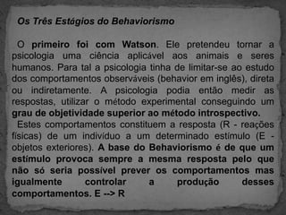   Os Três Estágios do Behaviorismo  O primeiro foi com Watson. Ele pretendeu tornar a psicologia uma ciência aplicável aos animais e seres humanos. Para tal a psicologia tinha de limitar-se ao estudo dos comportamentos observáveis (behavior em inglês), direta ou indiretamente. A psicologia podia então medir as respostas, utilizar o método experimental conseguindo um grau de objetividade superior ao método introspectivo.  Estes comportamentos constituem a resposta (R - reações físicas) de um indivíduo a um determinado estímulo (E - objetos exteriores). A base do Behaviorismo é de que um estímulo provoca sempre a mesma resposta pelo que não só seria possível prever os comportamentos mas igualmente controlara produção desses comportamentos. E --> R