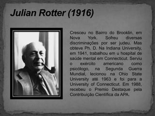 Julian Rotter (1916)Cresceu no Bairro do Brooklin, em Nova York. Sofreu diversas discriminações por ser judeu. Mas obteve Ph. D. Na Indiana University, em 1941, trabalhou em u hospital de saúde mental em Connecticut. Serviu o exército americano como psicólogo, na Segunda Guerra Mundial, lecionou na Ohio StateUniversity até 1963 e foi para a UniversityofConnecticut. Em 1988, recebeu o Premio Destaque pela Contribuição Científica da APA.