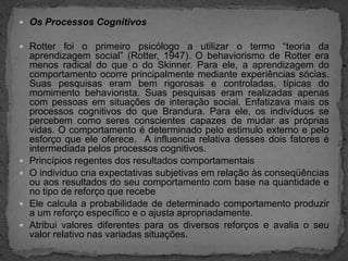 Os Processos CognitivosRotter foi o primeiro psicólogo a utilizar o termo “teoria da aprendizagem social” (Rotter, 1947). O behaviorismo de Rotter era menos radical do que o do Skinner. Para ele, a aprendizagem do comportamento ocorre principalmente mediante experiências sócias. Suas pesquisas eram bem rigorosas e controladas, típicas do momimento behaviorista. Suas pesquisas eram realizadas apenas com pessoas em situações de interação social. Enfatizava mais os processos cognitivos do que Brandura. Para ele, os indivíduos se percebem como seres conscientes capazes de mudar as próprias vidas. O comportamento é determinado pelo estimulo externo e pelo esforço que ele oferece.  A influencia relativa desses dois fatores é intermediada pelos processos cognitivos.Princípios regentes dos resultados comportamentaisO individuo cria expectativas subjetivas em relação às conseqüências ou aos resultados do seu comportamento com base na quantidade e no tipo de reforço que recebeEle calcula a probabilidade de determinado comportamento produzir a um reforço específico e o ajusta apropriadamente.Atribui valores diferentes para os diversos reforços e avalia o seu valor relativo nas variadas situações.