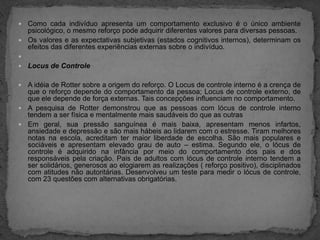 Como cada indivíduo apresenta um comportamento exclusivo é o único ambiente psicológico, o mesmo reforço pode adquirir diferentes valores para diversas pessoas.Os valores e as expectativas subjetivas (estados cognitivos internos), determinam os efeitos das diferentes experiências externas sobre o indivíduo.  Locus de ControleA idéia de Rotter sobre a origem do reforço. O Locus de controle interno é a crença de que o reforço depende do comportamento da pessoa; Locus de controle externo, de que ele depende de força externas. Tais concepções influenciam no comportamento.A pesquisa de Rotter demonstrou que as pessoas com lócus de controle interno tendem a ser física e mentalmente mais saudáveis do que as outrasEm geral, sua pressão sanguínea é mais baixa, apresentam menos infartos, ansiedade e depressão e são mais hábeis ao lidarem com o estresse. Tiram melhores notas na escola, acreditam ter maior liberdade de escolha. São mais populares e sociáveis e apresentam elevado grau de auto – estima. Segundo ele, o lócus de controle é adquirido na infância por meio do comportamento dos pais e dos responsáveis pela criação. Pais de adultos com lócus de controle interno tendem a ser solidários, generosos ao elogiarem as realizações ( reforço positivo), disciplinados com atitudes não autoritárias. Desenvolveu um teste para medir o lócus de controle, com 23 questões com alternativas obrigatórias.
