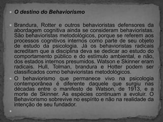 O destino do BehaviorismoBrandura, Rotter e outros behavioristas defensores da abordagem cognitiva ainda se consideram behavioristas. São behavioristas metodológicos, porque se referem aos processos cognitivos internos como parte de seu objeto de estudo da psicologia. Já os behavioristas radicais acreditam que a disciplina deva se dedicar ao estudo do comportamento público e do estímulo ambiental, e não, dos estados internos presumidos. Watson e Skinner eram radicais. Hull, Tolman, brandura e Hotter podem ser classificados como behavioristas metodológicos.O behaviorismo que permanece vivo na psicologia contemporânea é diferente daquele que surgiu nas décadas entre o manifesto de Watson, de 1913, e a morte de Skinner. As espécies continuam a evoluir. O Behaviorismo sobrevive no espírito e não na realidade da intenção de seu fundador. 