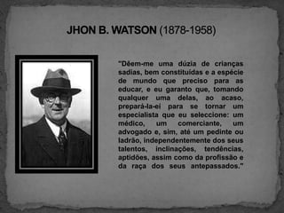 JHON B. WATSON (1878-1958)"Dêem-me uma dúzia de crianças sadias, bem constituídas e a espécie de mundo que preciso para as educar, e eu garanto que, tomando qualquer uma delas, ao acaso, prepará-la-eí para se tornar um especialista que eu seleccione: um médico, um comerciante, um advogado e, sim, até um pedinte ou ladrão, independentemente dos seus talentos, inclinações, tendências, aptidões, assim como da profissão e da raça dos seus antepassados."