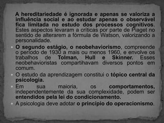 A hereditariedade é ignorada e apenas se valoriza a influência social e ao estudar apenas o observável fica limitada no estudo dos processos cognitivos. Estes aspectos levaram a críticas por parte de Piaget no sentido de alterarem a fórmula de Watson, valorizando a personalidade.O segundo estágio, o neobehaviorismo, compreende o período de 1930 a mais ou menos 1960, e envolve os trabalhos de Tolman, Hull e Skinner. Esses  neobehavioristas compartihavam diversos pontos em comum.O estudo da aprendizagem constitui o tópico central da psicologia.Em sua maioria, os comportamentos, independentemente da sua complexidade, podem ser entendidos pela lei do condicionamento.A psicologia deve adotar o princípio do operacionismo.