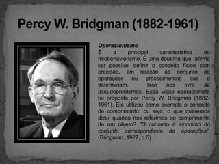 Percy W. Bridgman (1882-1961)Operacionismo         É a principal característica do neobehaviorismo. É uma doutrina que  afirma  ser possível definir o conceito físico com precisão, em relação ao conjunto de operações ou procedimentos que o determinam.  Isso nos livra de pseudoproblemas. Essa visão operacionista foi proposta por Percy W. Bridgman (1882-1961). Ele utilizou como exemplo o conceito de comprimento, ou seja, o que queremos dizer quando nos referimos ao comprimento de um objeto? “O conceito é sinônimo do conjunto correspondente de operações”. (Bridgman, 1927, p.5)