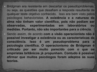 Bridgman era resistente em descartar os pseudoproblemas, ou seja, as questões que desafiam a resposta resultante de qualquer teste objetivo conhecido.  Isso era bem visto pelos psicólogos behavioristas. A existência e a natureza da alma não tinham valor científico, pois não podiam ser observadas, experimentadas em laboratórios ou medidas. Portanto, não são importantes para a ciência.Sendo assim, de acordo com a visão operacionista não é possível investigar a existência ou as características da consciência. Isso é um pseudoproblema para a psicologia cientifica. O operacionismo de Bridgman é criticado por ser muito parecido com o que os empiristas britânicos já propunham. Contudo é possível afirmar que muitos psicólogos foram adeptos às suas teorias.
