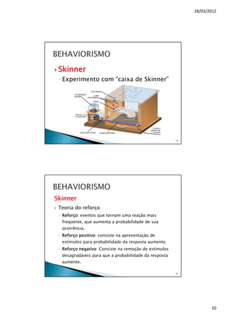 28/03/2012
10
Skinner
◦ Experimento com “caixa de Skinner”
19
Skinner
Teoria do reforço
◦ Reforço: eventos que tornam uma reação mais
freqüente, que aumenta a probabilidade de sua
ocorrência.
◦ Reforço positivo: consiste na apresentação de
estímulos para probabilidade da resposta aumente.
◦ Reforço negativo: Consiste na remoção de estímulos
desagradáveis para que a probabilidade da resposta
aumente.
20
 