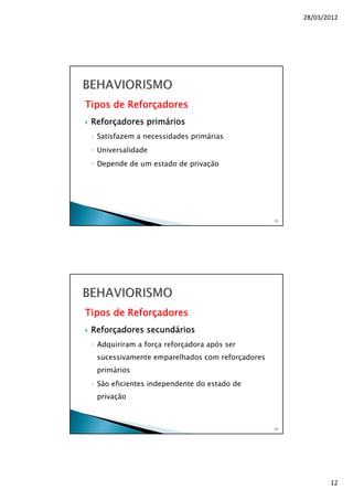 28/03/2012
12
Tipos de Reforçadores
Reforçadores primários
◦ Satisfazem a necessidades primárias
◦ Universalidade
◦ Depende de um estado de privação
23
Tipos de Reforçadores
Reforçadores secundários
◦ Adquiriram a força reforçadora após ser
sucessivamente emparelhados com reforçadores
primários
◦ São eficientes independente do estado de
privação
24
 