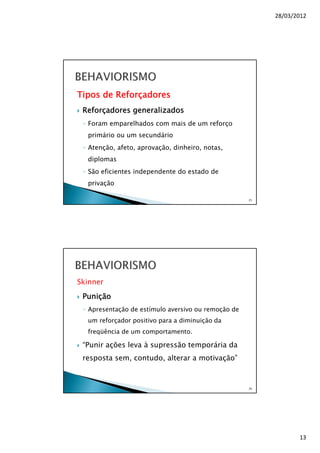 28/03/2012
13
Tipos de Reforçadores
Reforçadores generalizados
◦ Foram emparelhados com mais de um reforço
primário ou um secundário
◦ Atenção, afeto, aprovação, dinheiro, notas,
diplomas
◦ São eficientes independente do estado de
privação
25
Skinner
Punição
◦ Apresentação de estímulo aversivo ou remoção de
um reforçador positivo para a diminuição da
freqüência de um comportamento.
“Punir ações leva à supressão temporária da
resposta sem, contudo, alterar a motivação”
26
 