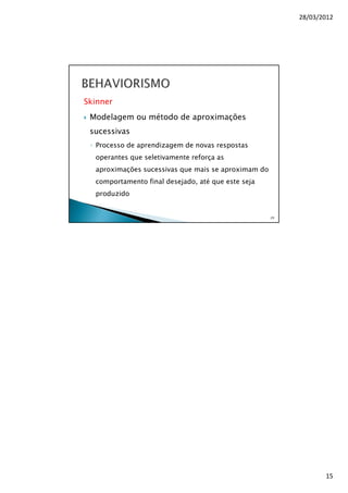 28/03/2012
15
Skinner
Modelagem ou método de aproximações
sucessivas
◦ Processo de aprendizagem de novas respostas
operantes que seletivamente reforça as
aproximações sucessivas que mais se aproximam do
comportamento final desejado, até que este seja
produzido
29
 