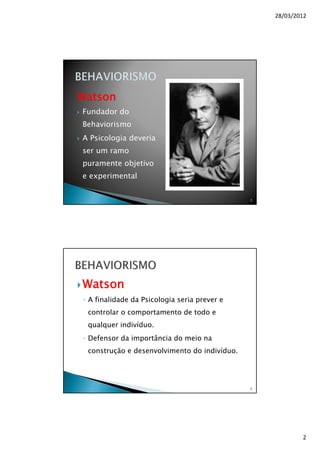 28/03/2012
2
Watson
Fundador do
Behaviorismo
A Psicologia deveria
ser um ramo
puramente objetivo
e experimental
3
Watson
◦ A finalidade da Psicologia seria prever e
controlar o comportamento de todo e
qualquer indivíduo.
◦ Defensor da importância do meio na
construção e desenvolvimento do indivíduo.
4
 