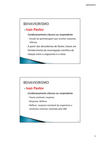 28/03/2012
5
Ivan Pavlov
◦ Condicionamento clássico ou respondente
Estudo da aprendizagem que envolve respostas
reflexas
◦ A partir das descobertas de Pavlov, houve um
fortalecimento da investigação científica da
relação entre o organismo e o meio
9
Ivan Pavlov
◦ Condicionamento clássico ou respondente
Teoria estímulo-resposta
Resposta: Reflexo
Reflexo: resposta inevitável do organismo a
estímulos externos realizada pelo SNC
10
 