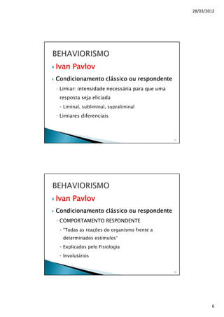 28/03/2012
6
Ivan Pavlov
Condicionamento clássico ou respondente
◦ Limiar: intensidade necessária para que uma
resposta seja eliciada
Liminal, subliminal, supraliminal
◦ Limiares diferenciais
11
Ivan Pavlov
Condicionamento clássico ou respondente
◦ COMPORTAMENTO RESPONDENTE
“Todas as reações do organismo frente a
determinados estímulos”
Explicados pelo Fisiologia
Involutários
12
 