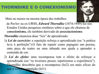 Mais ou menos na mesma época dos trabalhos
de Pavlov na ex-URSS, Edward Thorndike (1874-1949) fez nos
Estados Unidos pesquisas similares sobre o que ele chamou de
conexionismo, ele também derivado do associacionismo.
Thorndike enunciou duas “leis” de aprendizado:
1) Lei do exercício: a repetição reforça o aprendizado (ou “a prática
leva à perfeição”).O fato de repetir como papagaio um poema,
uma peça de teatro ou uma tabuada nos ajuda a aprender o
conteúdo de cor.
2) Lei do efeito: uma recompensa tem o efeito de reforçar o
aprendizado (ou “se tivermos prazer, repetiremos a experiência”).
Thorndike descobriu que a recompensa (lei2) era mais eficaz do
que a simples repetição (lei1).
 