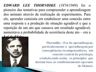 EDWARD LEE THORNDIKE (1874/1949) foi o
pioneiro das tentativas para compreender a aprendizagem
dos animais através da realização de experimentos. Para
ele, aprender consistia em estabelecer uma conexão entre
uma resposta e a produção de situação agradável e que a
repetição de um ato que causava um resultado agradável,
aumentava a probabilidade de ocorrência deste ato – era a
Lei do Efeito.
 