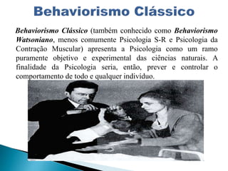 Behaviorismo Clássico (também conhecido como Behaviorismo
Watsoniano, menos comumente Psicologia S-R e Psicologia da
Contração Muscular) apresenta a Psicologia como um ramo
puramente objetivo e experimental das ciências naturais. A
finalidade da Psicologia seria, então, prever e controlar o
comportamento de todo e qualquer indivíduo.
 