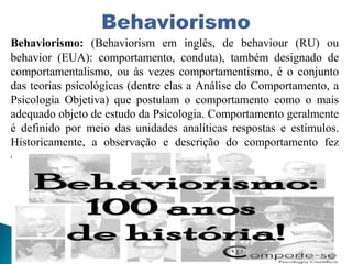 Behaviorismo: (Behaviorism em inglês, de behaviour (RU) ou
behavior (EUA): comportamento, conduta), também designado de
comportamentalismo, ou às vezes comportamentismo, é o conjunto
das teorias psicológicas (dentre elas a Análise do Comportamento, a
Psicologia Objetiva) que postulam o comportamento como o mais
adequado objeto de estudo da Psicologia. Comportamento geralmente
é definido por meio das unidades analíticas respostas e estímulos.
Historicamente, a observação e descrição do comportamento fez
oposição ao uso do método de introspecção.
 
