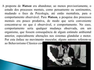 A proposta de Watson era abandonar, ao menos provisoriamente, o
estudo dos processos mentais, como pensamento ou sentimentos,
mudando o foco da Psicologia, até então mentalista, para o
comportamento observável. Para Watson, a pesquisa dos processos
mentais era pouco produtiva, de modo que seria conveniente
concentrar-se no que é observável, o comportamento. No caso,
comportamento seria qualquer mudança observada, em um
organismo, que fossem consequência de algum estímulo ambiental
anterior, especialmente alterações nos sistemas glandular e motor.
Por esta ênfase no movimento muscular, alguns autores referem-se
ao Behaviorismo Clássico como Psicologia da Contração Muscular.
 
