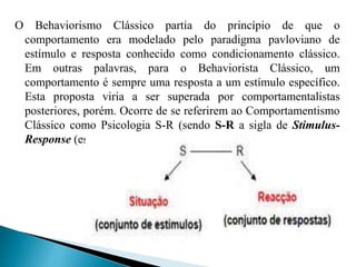 O Behaviorismo Clássico partia do princípio de que o
comportamento era modelado pelo paradigma pavloviano de
estímulo e resposta conhecido como condicionamento clássico.
Em outras palavras, para o Behaviorista Clássico, um
comportamento é sempre uma resposta a um estímulo específico.
Esta proposta viria a ser superada por comportamentalistas
posteriores, porém. Ocorre de se referirem ao Comportamentismo
Clássico como Psicologia S-R (sendo S-R a sigla de Stimulus-
Response (estímulo-resposta), em inglês).
 