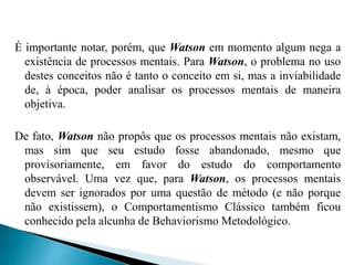 É importante notar, porém, que Watson em momento algum nega a
existência de processos mentais. Para Watson, o problema no uso
destes conceitos não é tanto o conceito em si, mas a inviabilidade
de, à época, poder analisar os processos mentais de maneira
objetiva.
De fato, Watson não propôs que os processos mentais não existam,
mas sim que seu estudo fosse abandonado, mesmo que
provisoriamente, em favor do estudo do comportamento
observável. Uma vez que, para Watson, os processos mentais
devem ser ignorados por uma questão de método (e não porque
não existissem), o Comportamentismo Clássico também ficou
conhecido pela alcunha de Behaviorismo Metodológico.
 