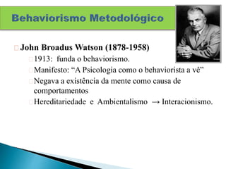 John Broadus Watson (1878-1958)
1913: funda o behaviorismo.
Manifesto: “A Psicologia como o behaviorista a vê”
Negava a existência da mente como causa de
comportamentos
Hereditariedade e Ambientalismo → Interacionismo.
 
