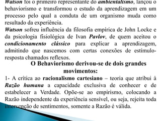 Watson foi o primeiro representante do ambientalismo, lançou o
behaviorismo e transformou o estudo da aprendizagem em um
processo pelo qual a conduta de um organismo muda como
resultado da experiência.
Watson sofreu influência da filosofia empírica de John Locke e
da psicologia fisiológica de Ivan Pavlov, de quem aceitou o
condicionamento clássico para explicar a aprendizagem,
admitindo que nascemos com certas conexões de estímulo-
resposta chamados reflexos.
O Behaviorismo derivou-se de dois grandes
movimentos:
1- A crítica ao racionalismo cartesiano – teoria que atribui à
Razão humana a capacidade exclusiva de conhecer e de
estabelecer a Verdade. Opõe-se ao empirismo, colocando a
Razão independente da experiência sensível, ou seja, rejeita toda
intervenção de sentimentos, somente a Razão é válida.
 